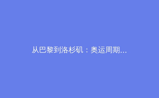 从巴黎到洛杉矶：奥运周期下的中国体育战略转型与价值重塑 - 3